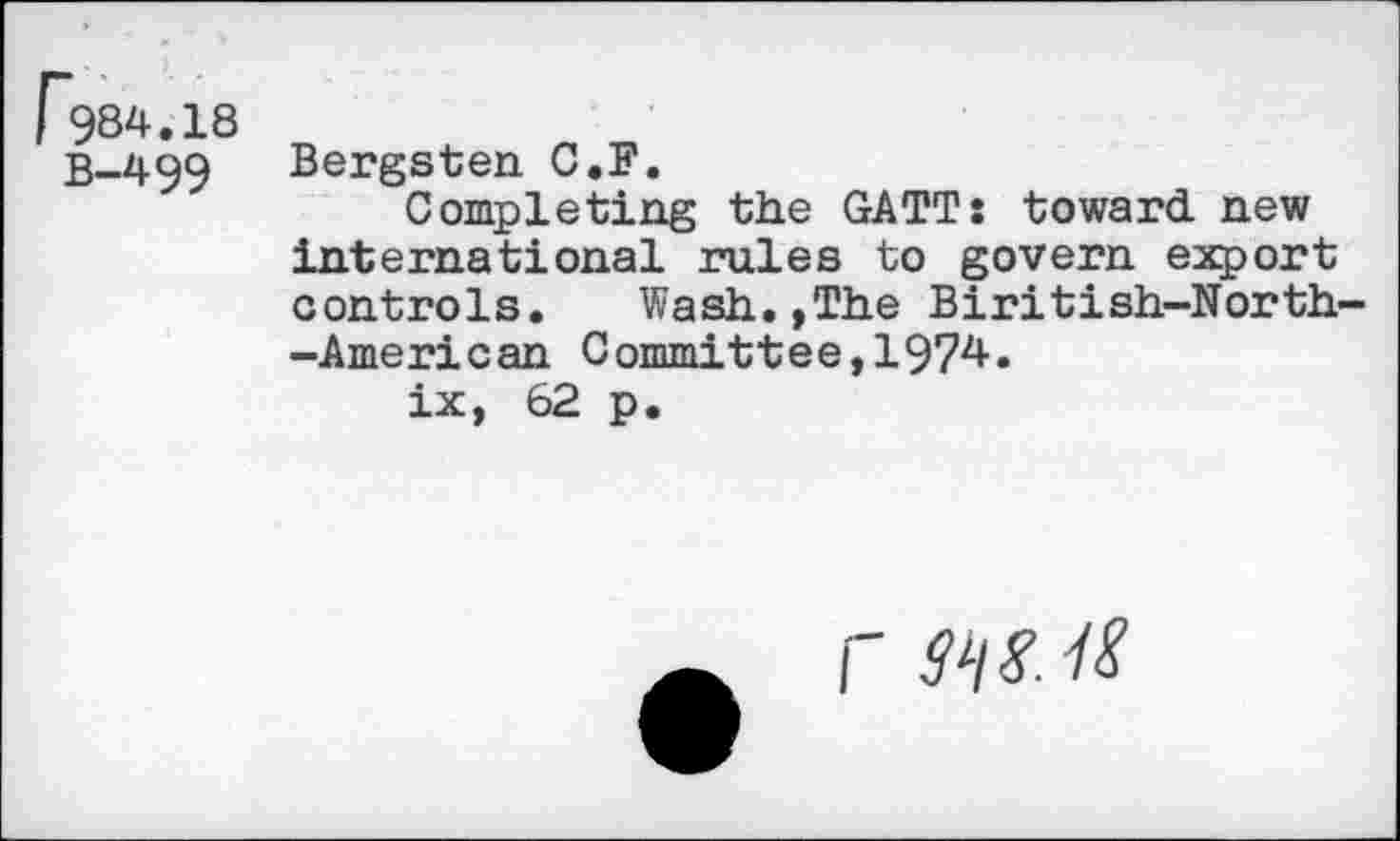 ﻿I 984.18 B-499
Bergsten C.F.
Completing the GATT: toward, new international rules to govern export controls. Wash.,The Biritish-North--American Committee,1974.
ix, 62 p.
r W